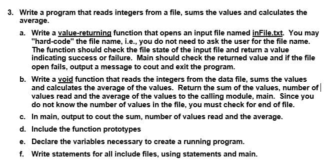 3. Write a program that reads integers from a file, sums the values and calculates the
average.
a. Write a value-returning function that opens an input file named inFile.txt. You may
"hard-code" the file name, i.e., you do not need to ask the user for the file name.
The function should check the file state of the input file and return a value
indicating success or failure. Main should check the returned value and if the file
open fails, output a message to cout and exit the program.
b. Write a void function that reads the integers from the data file, sums the values
and calculates the average of the values. Return the sum of the values, number of |
values read and the average of the values to the calling module, main. Since you
do not know the number of values in the file, you must check for end of file.
c. In main, output to cout the sum, number of values read and the average.
d. Include the function prototypes
e. Declare the variables necessary to create a running program.
f. Write statements for all include files, using statements and main.
