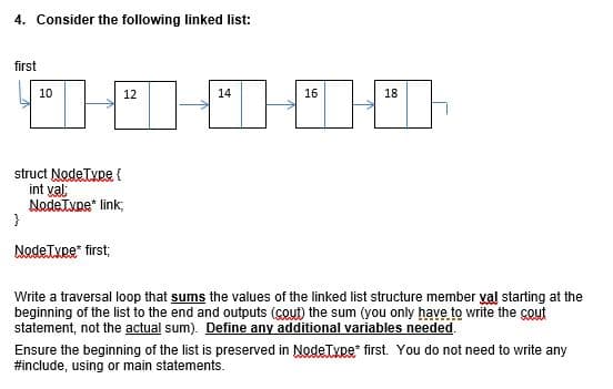 4. Consider the following linked list:
first
10
12
14
16
18
struct NodeType {
int yal
Nadetupe" link;
}
NodeType" first;
Write a traversal loop that sums the values of the linked list structure member val starting at the
beginning of the list to the end and outputs (cout) the sum (you only have to write the cout
statement, not the actual sum). Define any additional variables needed.
Ensure the beginning of the list is preserved in NodeTxpe* first. You do not need to write any
#include, using or main statements.
