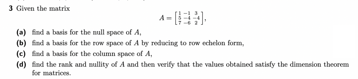 3 Given the matrix
A =
(34)
7-6
2
(a) find a basis for the null space of A,
(b) find a basis for the row space of A by reducing to row echelon form,
(c) find a basis for the column space of A,
(d) find the rank and nullity of A and then verify that the values obtained satisfy the dimension theorem
for matrices.