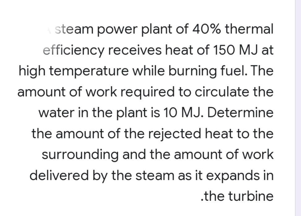steam power plant of 40% thermal
efficiency receives heat of 150 MJ at
high temperature while burning fuel. The
amount of work required to circulate the
water in the plant is 10 MJ. Determine
the amount of the rejected heat to the
surrounding and the amount of work
delivered by the steam as it expands in
.the turbine
