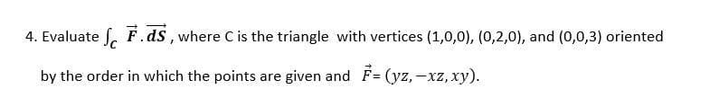 4. Evaluate . F.ds, where C is the triangle with vertices (1,0,0), (0,2,0), and (0,0,3) oriented
by the order in which the points are given and F = (yz,-xz, xy).
