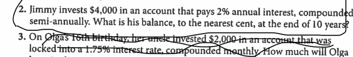 (2. Jimmy invests $4,000 in an account that pays 2% annual interest, compounded
semi-annually. What is his balance, to the nearest cent, at the end of 10 years?
3. On Otgas 16th birthday, her anse invested $2,000 in an accounat that was
locked into a 1.75% interest rate, compounded monthly How much will Olga
