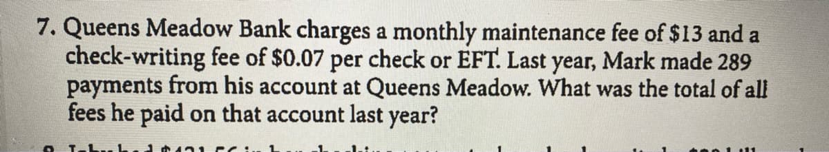 7. Queens Meadow Bank charges a monthly maintenance fee of $13 and a
check-writing fee of $0.07 per check or EFT. Last year, Mark made 289
payments from his account at Queens Meadow. What was the total of all
fees he paid on that account last year?
