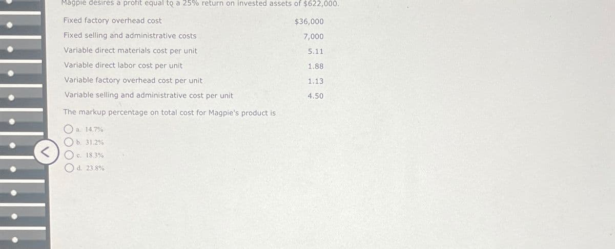 <
Magpie desires a profit equal to a 25% return on invested assets of $622,000.
Fixed factory overhead cost
Fixed selling and administrative costs
$36,000
7,000
Variable direct materials cost per unit
5.11
Variable direct labor cost per unit
1.88
Variable factory overhead cost per unit
1.13
Variable selling and administrative cost per unit
4.50
The markup percentage on total cost for Magpie's product is
a. 14.7%
b. 31.2%
c. 18.3%
Od. 23.8%