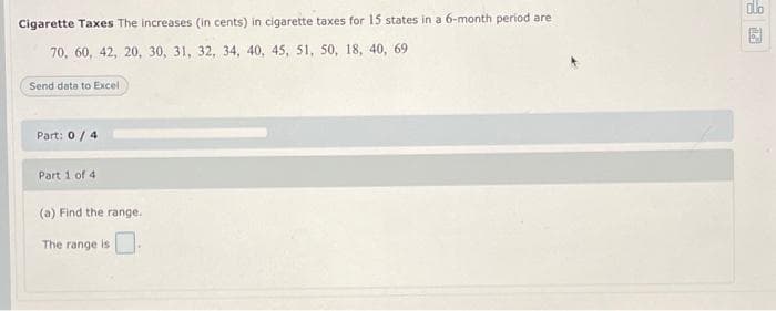 Cigarette Taxes The increases (in cents) in cigarette taxes for 15 states in a 6-month period are
70, 60, 42, 20, 30, 31, 32, 34, 40, 45, 51, 50, 18, 40, 69
Send data to Excel
Part: 0/4
Part 1 of 4
(a) Find the range.
The range is
