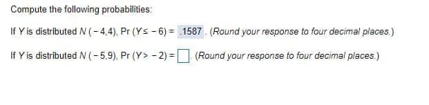 Compute the following probabilities:
If Y is distributed N (- 4,4), Pr (Ys - 6) = .1587 - (Round your response to four decimal places.)
If Y is distributed N (-5,9), Pr (Y> - 2) = (Round your response to four decimal places.)
