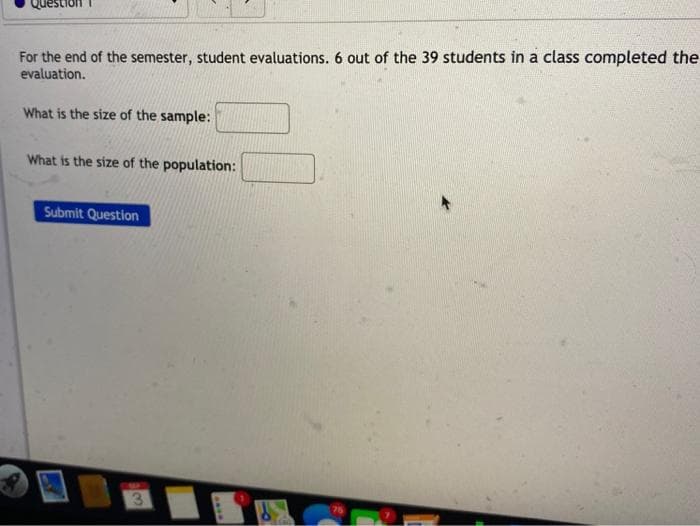 For the end of the semester, student evaluations. 6 out of the 39 students in a class completed the
evaluation.
What is the size of the sample:
What is the size of the population:
Submit Question
