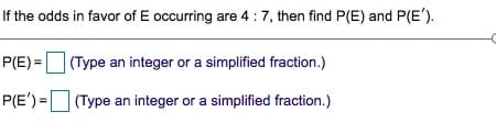 If the odds in favor of E occurring are 4 :7, then find P(E) and P(E').
P(E) = (Type an integer or a simplified fraction.)
P(E') = (Type an integer or a simplified fraction.)
