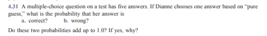 4.31 A multiple-choice question on a test has five answers. If Dianne chooses one answer based on "pure
guess," what is the probability that her answer is
a. correct?
b. wrong?
Do these two probabilities add up to 1.0? If yes, why?
