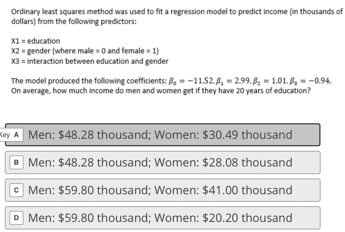 Ordinary least squares method was used to fit a regression model to predict income (in thousands of
dollars) from the following predictors:
X1 = education
X2 = gender (where male = 0 and female = 1)
X3 = interaction between education and gender
%3D
The model produced the following coefficients: B, = -11.52, B, = 2.99, ß, = 1.01, ßz = -0.94.
On average, how much income do men and women get if they have 20 years of education?
Key A Men: $48.28 thousand; Women: $30.49 thousand
B Men: $48.28 thousand; Women: $28.08 thousand
C Men: $59.80 thousand; Women: $41.00 thousand
D Men: $59.80 thousand; Women: $20.20 thousand
