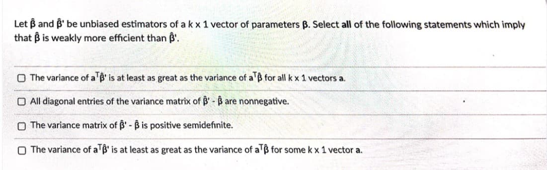 Let B and B' be unbiased estimators of a k x 1 vector of parameters B. Select all of the following statements which imply
that B is weakly more efficient than B'.
O The variance of a'B' is at least as great as the variance of a'B for all k x 1 vectors a.
O All diagonal entries of the variance matrix of B' - B are nonnegative.
O The variance matrix of B'- Bis positive semidefinite.
O The variance of a B' is at least as great as the variance of a'ß for some k x 1 vector a.
