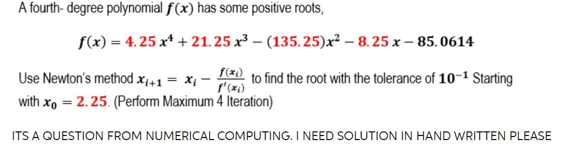 A fourth- degree polynomial f(x) has some positive roots,
f(x) = 4.25 x* + 21.25 x3 – (135.25)x² – 8. 25 x – 85.0614
f(xi)
Use Newton's method xi+1 = x; -
f'(xi)
to find the root with the tolerance of 10-1 Starting
with xo = 2.25. (Perform Maximum 4 Iteration)
ITS A QUESTION FROM NUMERICAL COMPUTING. I NEED SOLUTION IN HAND WRITTEN PLEASE
