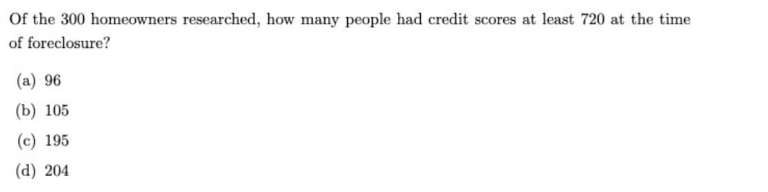 Of the 300 homeowners researched, how many people had credit scores at least 720 at the time
of foreclosure?
(a) 96
(b) 105
(c) 195
(d) 204
