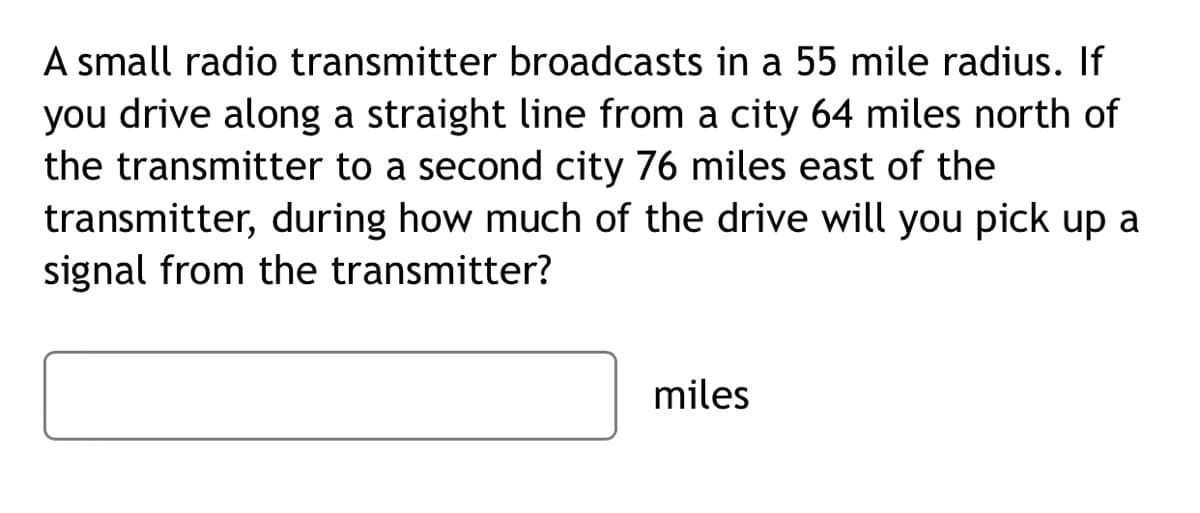 A small radio transmitter broadcasts in a 55 mile radius. If
you drive along a straight line from a city 64 miles north of
the transmitter to a second city 76 miles east of the
transmitter, during how much of the drive will you pick up a
signal from the transmitter?
miles
