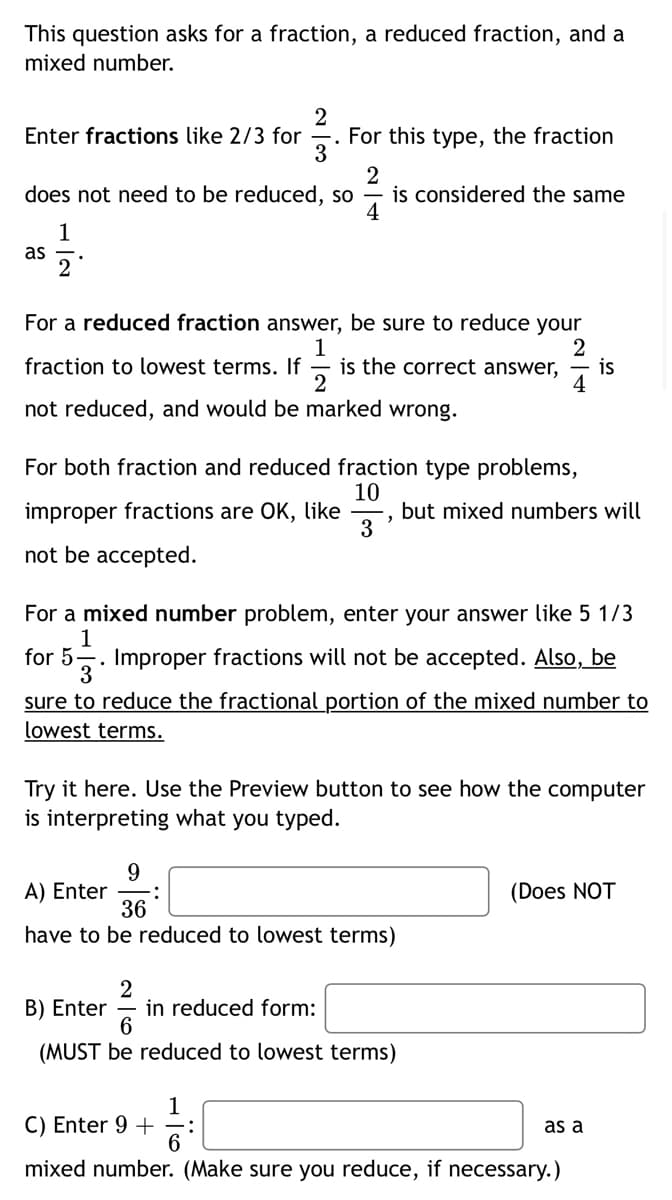 This question asks for a fraction, a reduced fraction, and a
mixed number.
2
For this type, the fraction
Enter fractions like 2/3 for
3
does not need to be reduced, so
is considered the same
4
1
as
For a reduced fraction answer, be sure to reduce your
1
is the correct answer,
2
2
is
4
fraction to lowest terms. If
not reduced, and would be marked wrong.
For both fraction and reduced fraction type problems,
10
, but mixed numbers will
3
improper fractions are OK, like
not be accepted.
For a mixed number problem, enter your answer like 5 1/3
1
for 5
-. Improper fractions will not be accepted. Also, be
3
sure to reduce the fractional portion of the mixed number to
lowest terms.
Try it here. Use the Preview button to see how the computer
is interpreting what you typed.
9
A) Enter
36
(Does NOT
have to be reduced to lowest terms)
B) Enter
2
in reduced form:
(MUST be reduced to lowest terms)
1
C) Enter 9 +
as a
mixed number. (Make sure you reduce, if necessary.)

