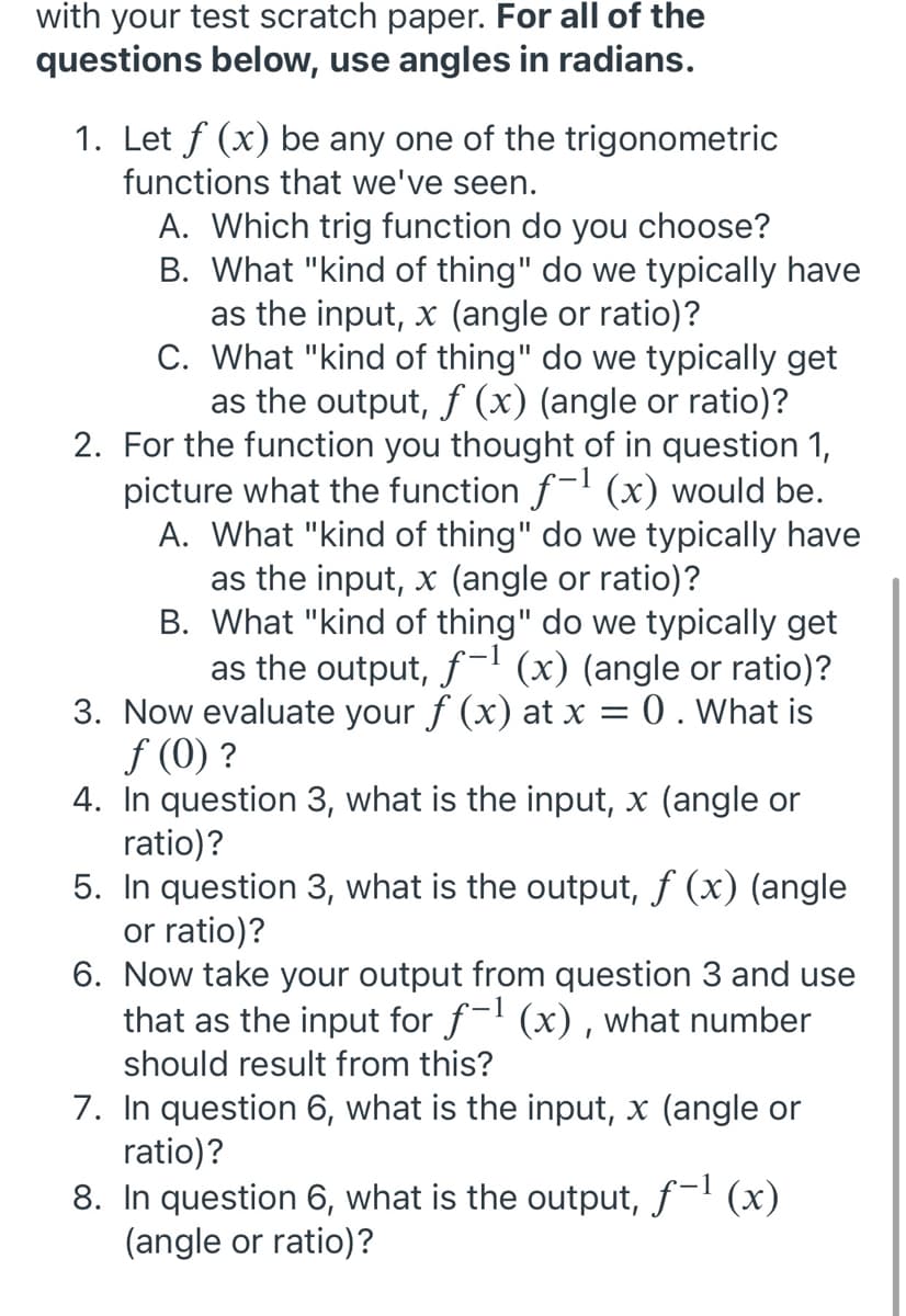 with your test scratch paper. For all of the
questions below, use angles in radians.
1. Let f (x) be any one of the trigonometric
functions that we've seen.
A. Which trig function do you choose?
B. What "kind of thing" do we typically have
as the input, x (angle or ratio)?
C. What "kind of thing" do we typically get
as the output, f (x) (angle or ratio)?
2. For the function you thought of in question 1,
picture what the function f-l (x) would be.
A. What "kind of thing" do we typically have
as the input, x (angle or ratio)?
B. What "kind of thing" do we typically get
as the output, f-I (x) (angle or ratio)?
3. Now evaluate your f (x) at x = 0 . What is
f (0) ?
4. In question 3, what is the input, x (angle or
ratio)?
5. In question 3, what is the output, f (x) (angle
or ratio)?
6. Now take your output from question 3 and use
that as the input for f-l (x) , what number
should result from this?
7. In question 6, what is the input, x (angle or
ratio)?
8. In question 6, what is the output, f-l (x)
(angle or ratio)?

