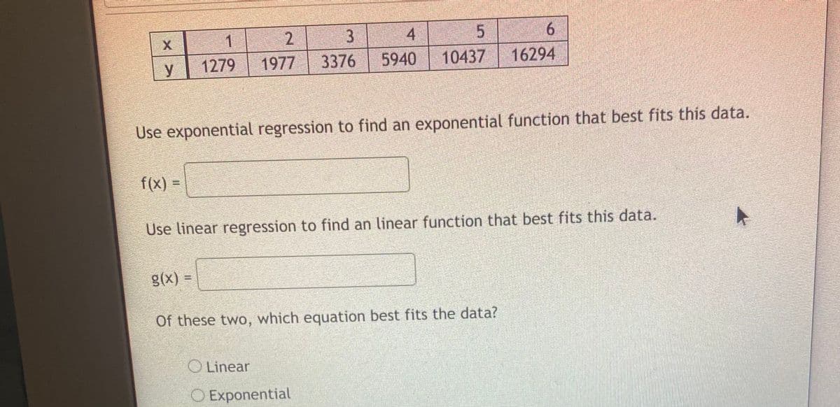4.
6.
2.
3376
1
1279
1977
5940
10437
16294
Use exponential regression to find an exponential function that best fits this data.
f(x) =
Use linear regression to find an linear function that best fits this data.
= (X)8
Of these two, which equation best fits the data?
O Linear
Exponential
