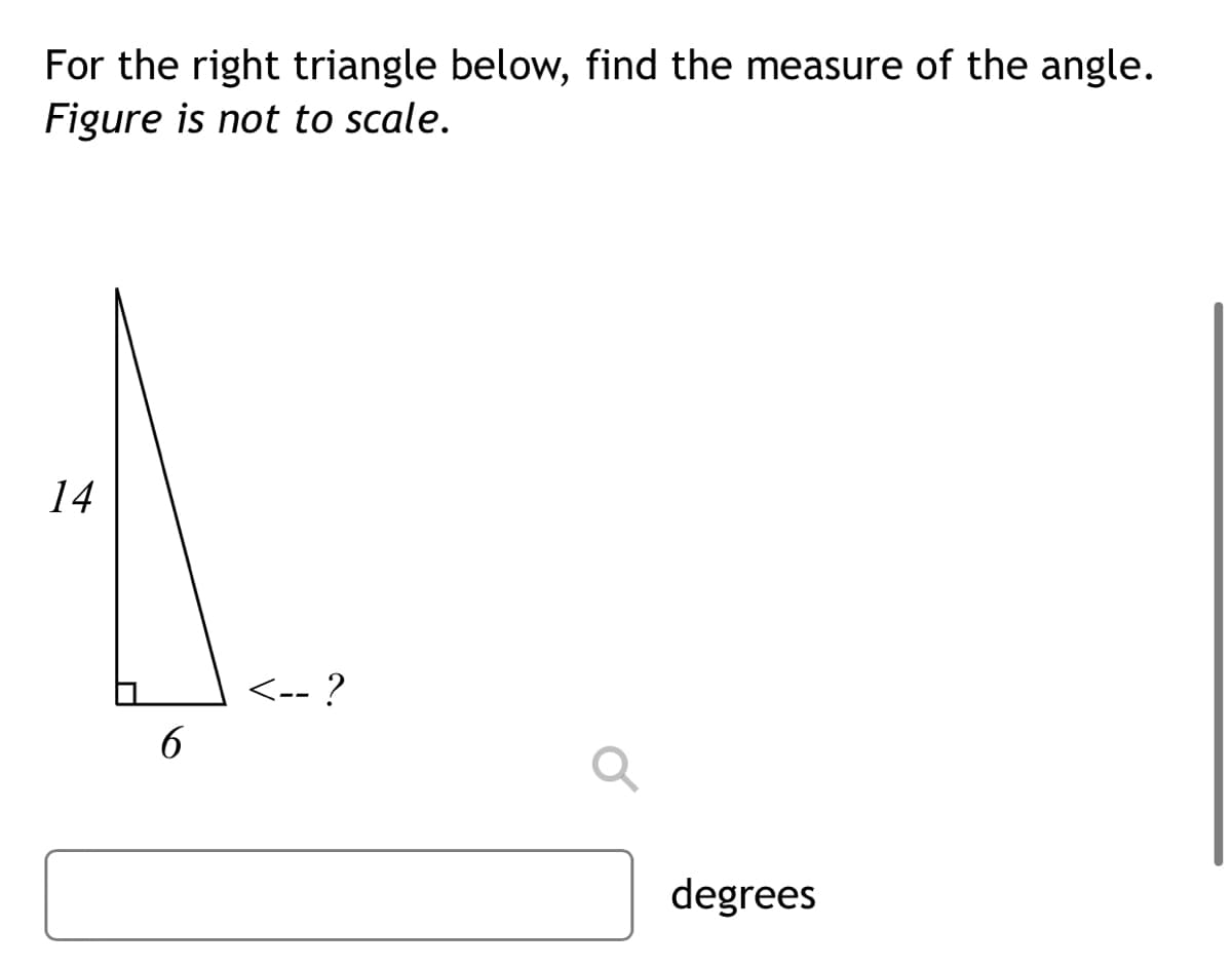 For the right triangle below, find the measure of the angle.
Figure is not to scale.
14
<-- ?
6
degrees
