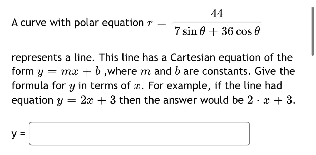 44
A curve with polar equation r =
7 sin 0 + 36 cos 0
represents a line. This line has a Cartesian equation of the
form y
formula for y in terms of x. For example, if the line had
equation y
= mx + b ,where m and b are constants. Give the
= 2x + 3 then the answer would be 2· x + 3.
y =
