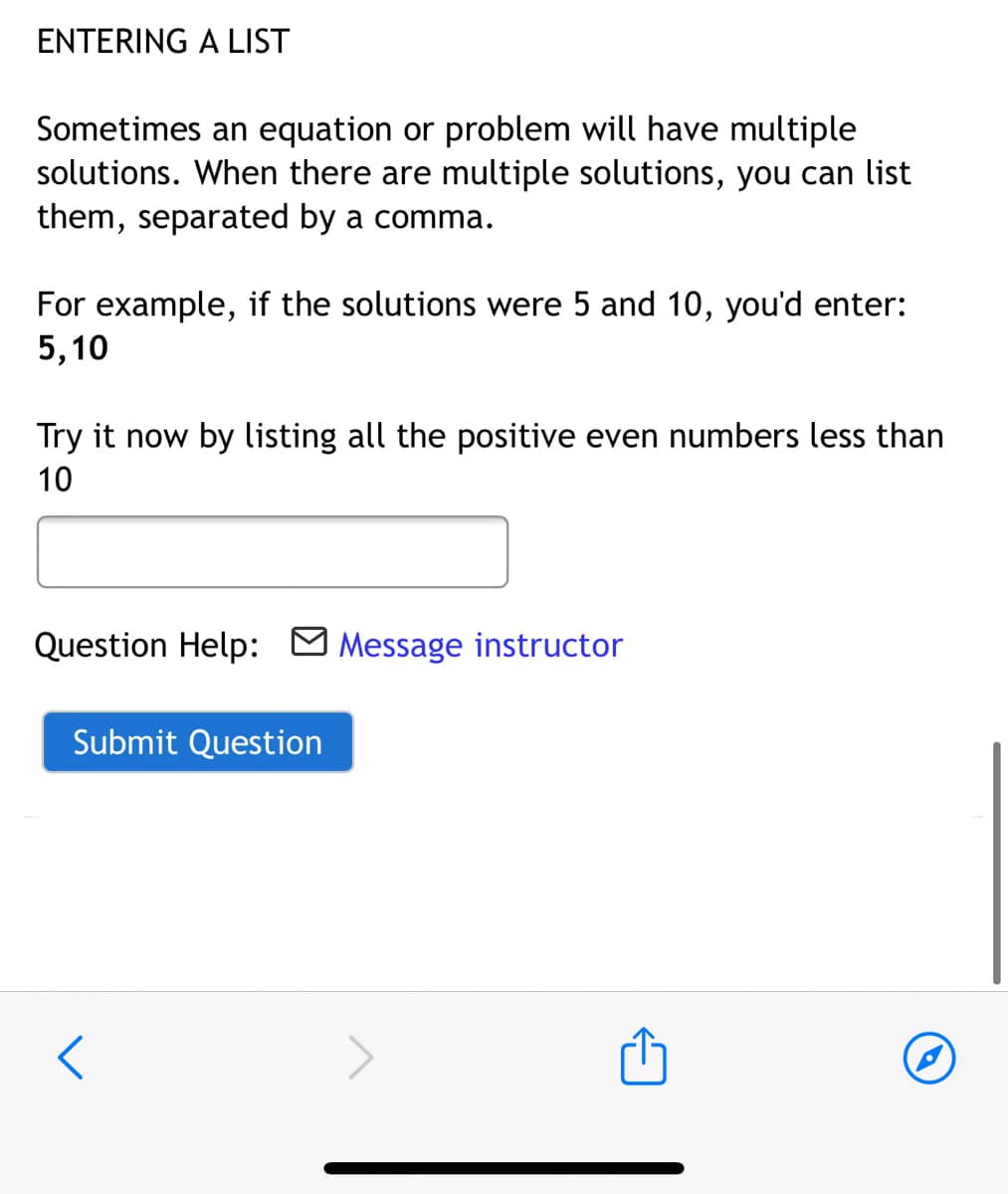 ENTERING A LIST
Sometimes an equation or problem will have multiple
solutions. When there are multiple solutions, you can list
them, separated by a comma.
For example, if the solutions were 5 and 10, you'd enter:
5,10
Try it now by listing all the positive even numbers less than
10
Question Help:
Message instructor
Submit Question

