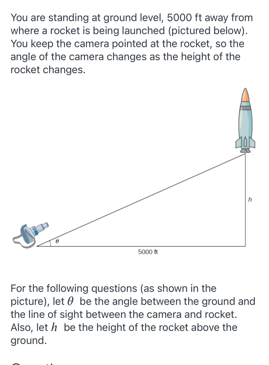You are standing at ground level, 5000 ft away from
where a rocket is being launched (pictured below).
You keep the camera pointed at the rocket, so the
angle of the camera changes as the height of the
rocket changes.
5000 ft
For the following questions (as shown in the
picture), let 0 be the angle between the ground and
the line of sight between the camera and rocket.
Also, let h be the height of the rocket above the
ground.
