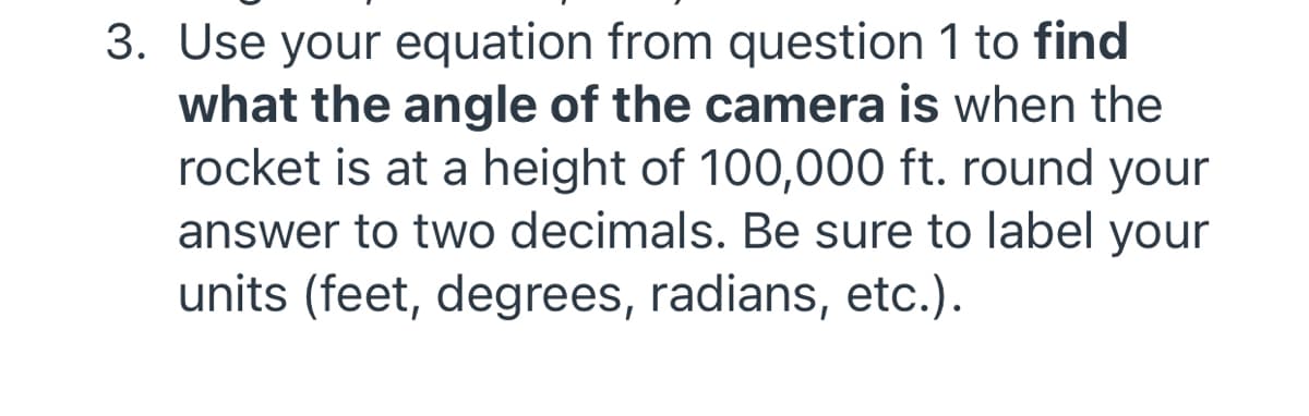 3. Use your equation from question 1 to find
what the angle of the camera is when the
rocket is at a height of 100,000 ft. round your
answer to two decimals. Be sure to label your
units (feet, degrees, radians, etc.).
