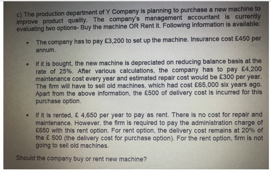 c) The production department of Y Company is planning to purchase a new machine to
improve product quality. The company's management accountant is currently
evaluating two options- Buy the machine OR Rent it. Following information is available:
The company has to pay £3,200 to set up the machine. Insurance cost £450 per
annum.
If it is bought, the new machine is depreciated on reducing balance basis at the
rate of 25%. After various calculations, the company has to pay £4,200
maintenance cost every year and estimated repair cost would be £300 per year.
The firm will have to sell old machines, which had cost £65,000 six years ago.
Apart from the above information, the £500 of delivery cost is incurred for this
purchase option.
If it is rented, £ 4,650 per year to pay as rent. There is no cost for repair and
maintenance. However, the firm is required to pay the administration charge of
£650 with this rent option. For rent option, the delivery cost remains at 20% of
the £ 500 (the delivery cost for purchase option). For the rent option, firm is not
going to sell old machines.
Should the company buy or rent new machine?
