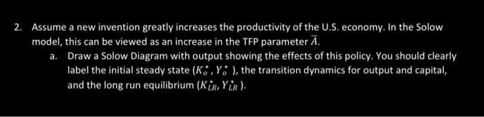2. Assume a new invention greatly increases the productivity of the U.S. economy. In the Solow
model, this can be viewed as an increase in the TFP parameter A.
a. Draw a Solow Diagram with output showing the effects of this policy. You should clearly
label the initial steady state (K, Y), the transition dynamics for output and capital,
and the long run equilibrium (KIR, YLR).