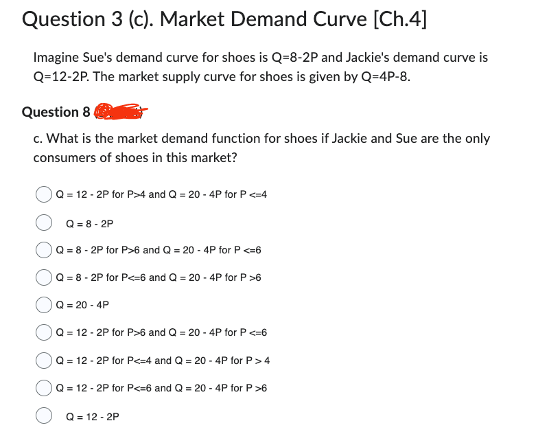 Question 3 (c). Market Demand Curve [Ch.4]
Imagine Sue's demand curve for shoes is Q=8-2P and Jackie's demand curve is
Q=12-2P. The market supply curve for shoes is given by Q=4P-8.
Question 8
c. What is the market demand function for shoes if Jackie and Sue are the only
consumers of shoes in this market?
Q = 12 - 2P for P>4 and Q = 20 - 4P for P <=4
Q = 8-2P
Q = 8-2P for P>6 and Q = 20 - 4P for P <=6
Q = 8 - 2P for P<=6 and Q = 20 - 4P for P >6
Q = 20 - 4P
Q = 12 - 2P for P>6 and Q = 20 - 4P for P <=6
Q = 12 - 2P for P<=4 and Q = 20 - 4P for P > 4
Q = 12 - 2P for P<=6 and Q = 20 - 4P for P >6
Q = 12 - 2P