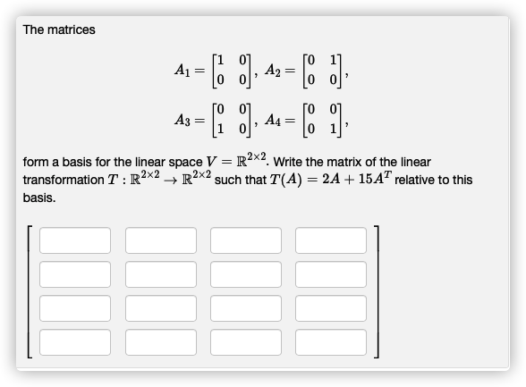 The matrices
A1
A2 =
[o 0]
A3 =
[o 07
A4 =
form a basis for the linear space V = R?x2. Write the matrix of the linear
transformation T : R?x2 → R?x2 such that T(A) = 2A + 15A" relative to this
basis.
