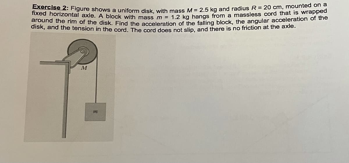 Exercise 2: Figure shows a uniform disk, with mass M = 2.5 kg and radius R = 20 cm, mounted on a
fixed horizontal axle. A block with mass m = 1.2 kg hangs from a massless cord that is wrapped
around the rìm of the disk. Find the acceleration of the falling block, the angular acceleration of uie
disk, and the tension in the cord. The cord does not slip, and there is no friction at the axie.
