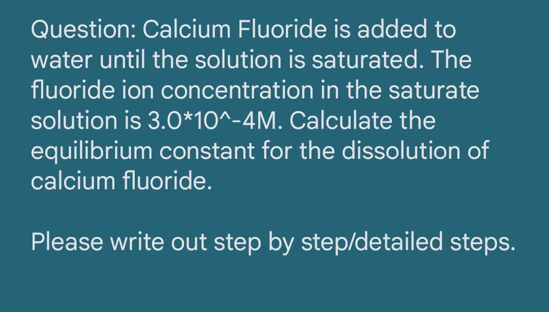Question: Calcium Fluoride is added to
water until the solution is saturated. The
fluoride ion concentration in the saturate
solution is 3.0*10^-4M. Calculate the
equilibrium constant for the dissolution of
calcium fluoride.
Please write out step by step/detailed steps.
