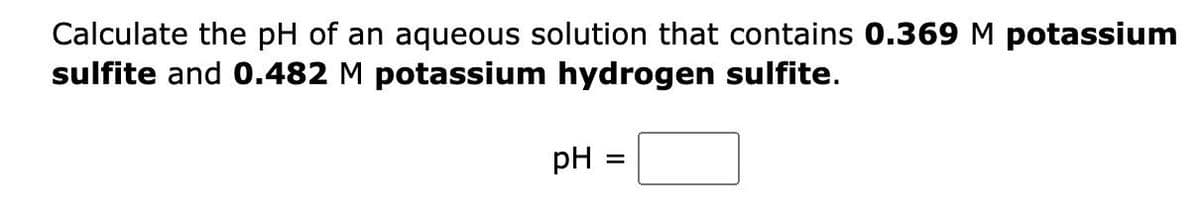 Calculate the pH of an aqueous solution that contains 0.369 M potassium
sulfite and 0.482 M potassium hydrogen sulfite.
pH
