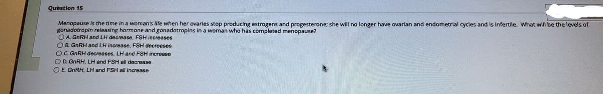 Question 15
Menopause is the time in a woman's life when her ovaries stop producing estrogens and progesterone; she will no longer have ovarian and endometrial cycles and is infertile. What will be the levels of
gonadotropin releasing hormone and gonadotropins in a woman who has completed menopause?
OA. GnRH and LH decrease, FSH increases
O B. GnRH and LH increase, FSH decreases
OC. GnRH decreases, LH and FSH increase
OD. GnRH, LH and FSH all decrease
OE. GnRH, LH and FSH all increase