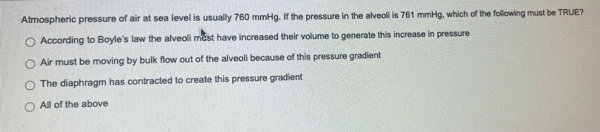 Atmospheric pressure of air at sea level is usually 760 mmHg. If the pressure in the alveoli is 761 mmHg, which of the following must be TRUE?
According to Boyle's law the alveoli must have increased their volume to generate this increase in pressure
Air must be moving by bulk flow out of the alveoli because of this pressure gradient
The diaphragm has contracted to create this pressure gradient
O All of the above