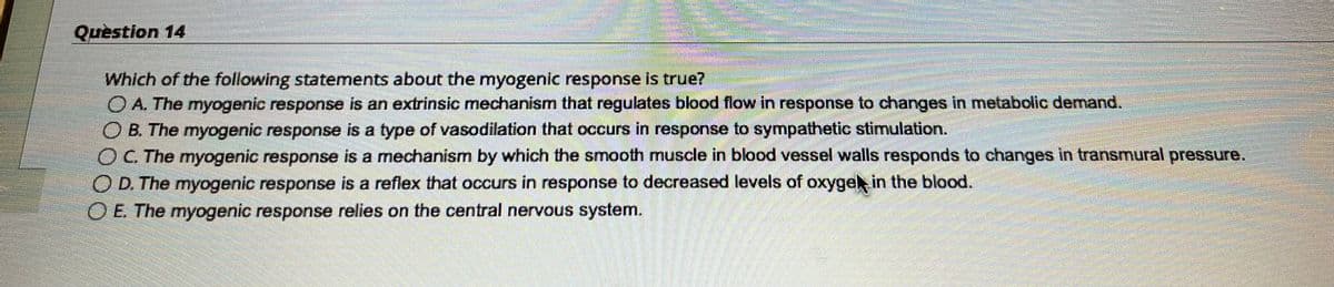 Question 14
AgaANANAKI
SPARTANS BECASTA
Which of the following statements about the myogenic response is true?
O A. The myogenic response is an extrinsic mechanism that regulates blood flow in response to changes in metabolic demand.
O B. The myogenic response is a type of vasodilation that occurs in response to sympathetic stimulation.
OC. The myogenic response is a mechanism by which the smooth muscle in blood vessel walls responds to changes in transmural pressure.
O D. The myogenic response is a reflex that occurs in response to decreased levels of oxyge in the blood.
O E. The myogenic response relies on the central nervous system.
minnow.componenter
quidum