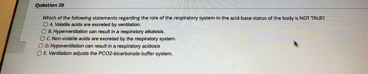 Question 20
Which of the following statements regarding the role of the respiratory system in the acid-base status of the body is NOT TRUE?
O A. Volatile acids are excreted by ventilation.
OB. Hyperventilation can result in a respiratory alkalosis.
OC. Non-volatile acids are excreted by the respiratory system.
O D. Hypoventilation can result in a respiratory acidosis
OE. Ventilation adjusts the PCO2-bicarbonate buffer system.
5550