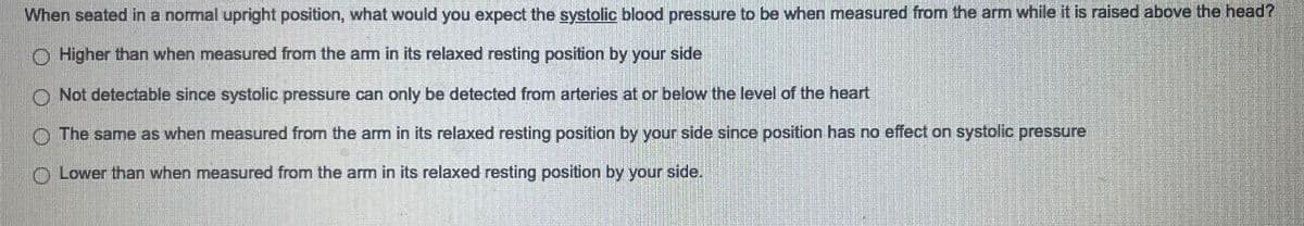 When seated in a normal upright position, what would you expect the systolic blood pressure to be when measured from the arm while it is raised above the head?
Higher than when measured from the arm in its relaxed resting position by your side
Not detectable since systolic pressure can only be detected from arteries at or below the level of the heart
The same as when measured from the arm in its relaxed resting position by your side since position has no effect on systolic pressure
Lower than when measured from the arm in its relaxed resting position by your side.
Platelete
SENARENGGANESH
THERE ARE MORIENDRASE
S
Motors
KOPJONGSTE
D
D
DE PRO