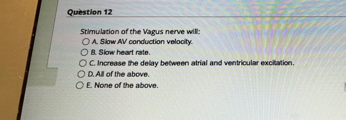 Question 12
2
Stimulation of the Vagus nerve will:
O A. Slow AV conduction velocity.
OB. Slow heart rate.
O C. Increase the delay between atrial and ventricular excitation.
OD. All of the above.
O E. None of the above.