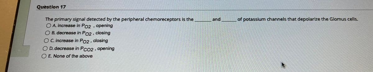 Question 17
The primary signal detected by the peripheral chemoreceptors is the
O A. increase in P02, opening
B. decrease in Po2, closing
O C. increase in PO2, closing
D. decrease in PCO2, opening
OE. None of the above
and
of potassium channels that depolarize the Glomus cells.