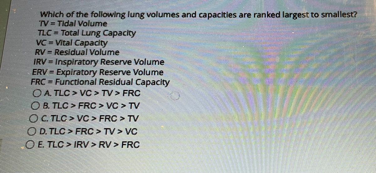 Which of the following lung volumes and capacities are ranked largest to smallest?
TV = Tidal Volume
TLC = Total Lung Capacity
VC-Vital Capacity
RV = Residual Volume
IRV = Inspiratory Reserve Volume
ERV = Expiratory Reserve Volume
FRC = Functional Residual Capacity
OA. TLC > VC > TV > FRC
O B. TLC > FRC > VC > TV
OC. TLC > VC > FRC > TV
OD. TLC > FRC > TV > VC
O E. TLC > IRV > RV > FRC