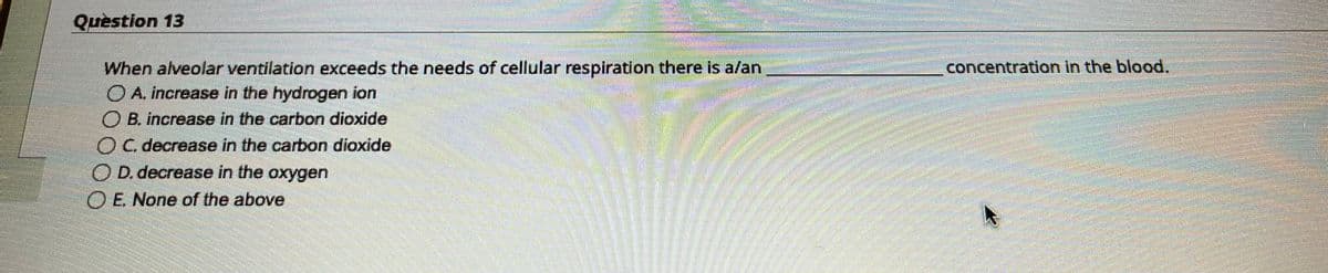 Question 13
When alveolar ventilation exceeds the needs of cellular respiration there is a/an
A. increase in the hydrogen ion
OB. increase in the carbon dioxide
C. decrease in the carbon dioxide
OD. decrease in the oxygen
OE. None of the above
EEEEEEEEEEEE
183222
concentration in the blood.