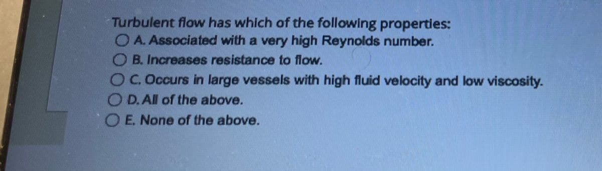 Turbulent flow has which of the following properties:
A. Associated with a very high Reynolds number.
B. Increases resistance to flow.
OC. Occurs in large vessels with high fluid velocity and low viscosity.
OD. All of the above.
O E. None of the above.