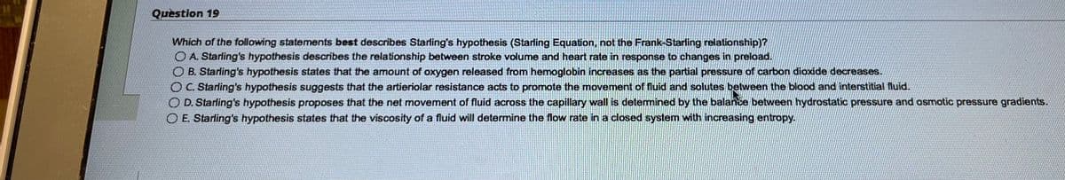 Question 19
Which of the following statements best describes Starling's hypothesis (Starling Equation, not the Frank-Starling relationship)?
O A. Starling's hypothesis describes the relationship between stroke volume and heart rate in response to changes in preload.
OB. Starling's hypothesis states that the amount of oxygen released from hemoglobin increases as the partial pressure of carbon dioxide decreases.
O C. Starling's hypothesis suggests that the artieriolar resistance acts to promote the movement of fluid and solutes between the blood and interstitial fluid.
O D. Starling's hypothesis proposes that the net movement of fluid across the capillary wall is determined by the balance between hydrostatic pressure and osmotic pressure gradients.
O E. Starling's hypothesis states that the viscosity of a fluid will determine the flow rate in a closed system with increasing entropy.