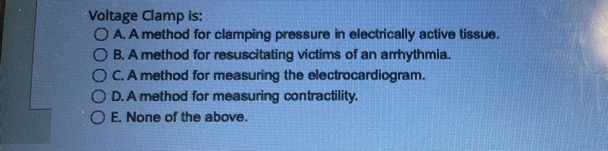 Voltage Clamp is:
O A. A method for clamping pressure in electrically active tissue.
O B. A method for resuscitating victims of an arrhythmia.
O C. A method for measuring the electrocardiogram.
OD. A method for measuring contractility.
O E. None of the above.