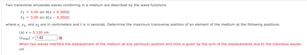 Two transverse sinusoidal waves combining in a medium are described by the wave functions
Y1 = 5.00 sin n(x + 0.300t)
Y2 = 5.00 sin 7(x - 0.300t)
where x, y1, and y, are in centimeters and t is in seconds. Determine the maximum transverse position of an element of the medium at the following positions.
(a) x = 0.130 cm
Iymaxl = 1.62
When two waves interfere the displacement of the medium at any particular position and time is given by the sum of the displacements due to the individual waves.
cm
