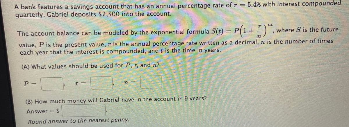 A bank features a savings account that has an annual percentage rate of r = 5.4% with interest compounded
quarterly. Gabriel deposits $2,500 into the account.
%3D
nt
where S is the future
The account balance can be modeled by the exponential formula S(t) = P(1+
value, P is the present value, r is the annual percentage rate written as a decimal, n is the number of times
each year that the interest is compounded, and t is the time in years.
(A) What values should be used for P, r, and n?
P =
(B) How much money will Gabriel have in the account in 9 years?
Answer =
Round answer to the nearest penny.
