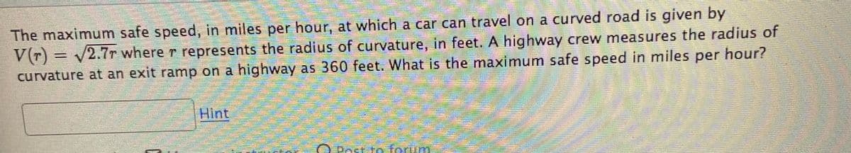 The maximum safe speed, in miles per hour, at which a car can travel on a curved road is given by
V(r) = v2.7r where r represents the radius of curvature, in feet. A highway crew measures the radius of
curvature at an exit ramp on a highway as 360 feet. What is the maximum safe speed in miles per hour?
Hint
O Post to ferum
