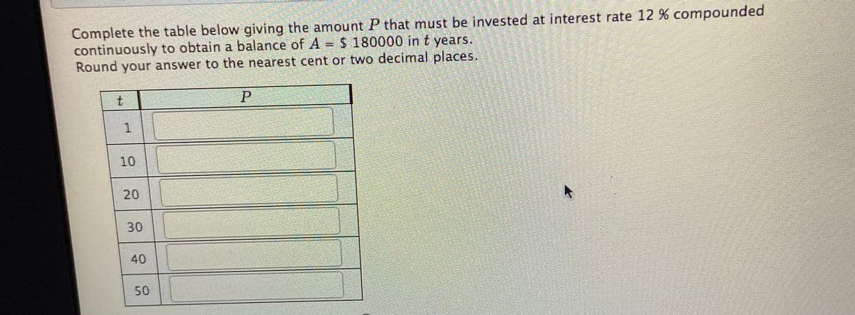 Complete the table below giving the amount P that must be invested at interest rate 12 % compounded
continuously to obtain a balance of A = $ 180000 in t years.
Round your answer to the nearest cent or two decimal places.
10
20
30
40
50
