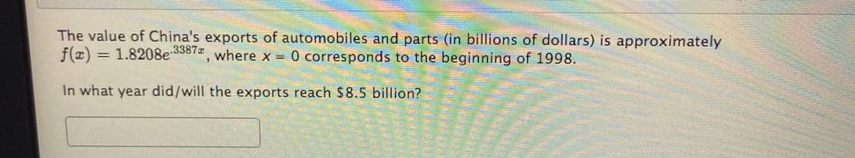 The value of China's exports of automobiles and parts (in billions of dollars) is approximately
f(x) =
1.8208e 3387z
where x = 0 corresponds to the beginning of 1998.
In what year did/will the exports reach $8.5 billion?

